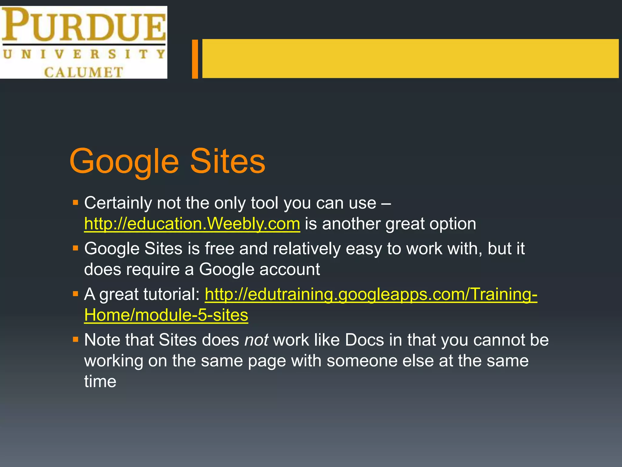 Google Sites
 Certainly not the only tool you can use –
http://education.Weebly.com is another great option
 Google Sites is free and relatively easy to work with, but it
does require a Google account
 A great tutorial: http://edutraining.googleapps.com/Training-
Home/module-5-sites
 Note that Sites does not work like Docs in that you cannot be
working on the same page with someone else at the same
time
 