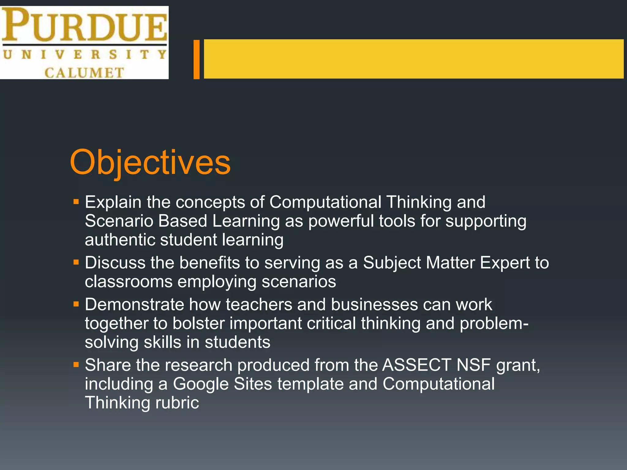 Objectives
 Explain the concepts of Computational Thinking and
Scenario Based Learning as powerful tools for supporting
authentic student learning
 Discuss the benefits to serving as a Subject Matter Expert to
classrooms employing scenarios
 Demonstrate how teachers and businesses can work
together to bolster important critical thinking and problem-
solving skills in students
 Share the research produced from the ASSECT NSF grant,
including a Google Sites template and Computational
Thinking rubric
 