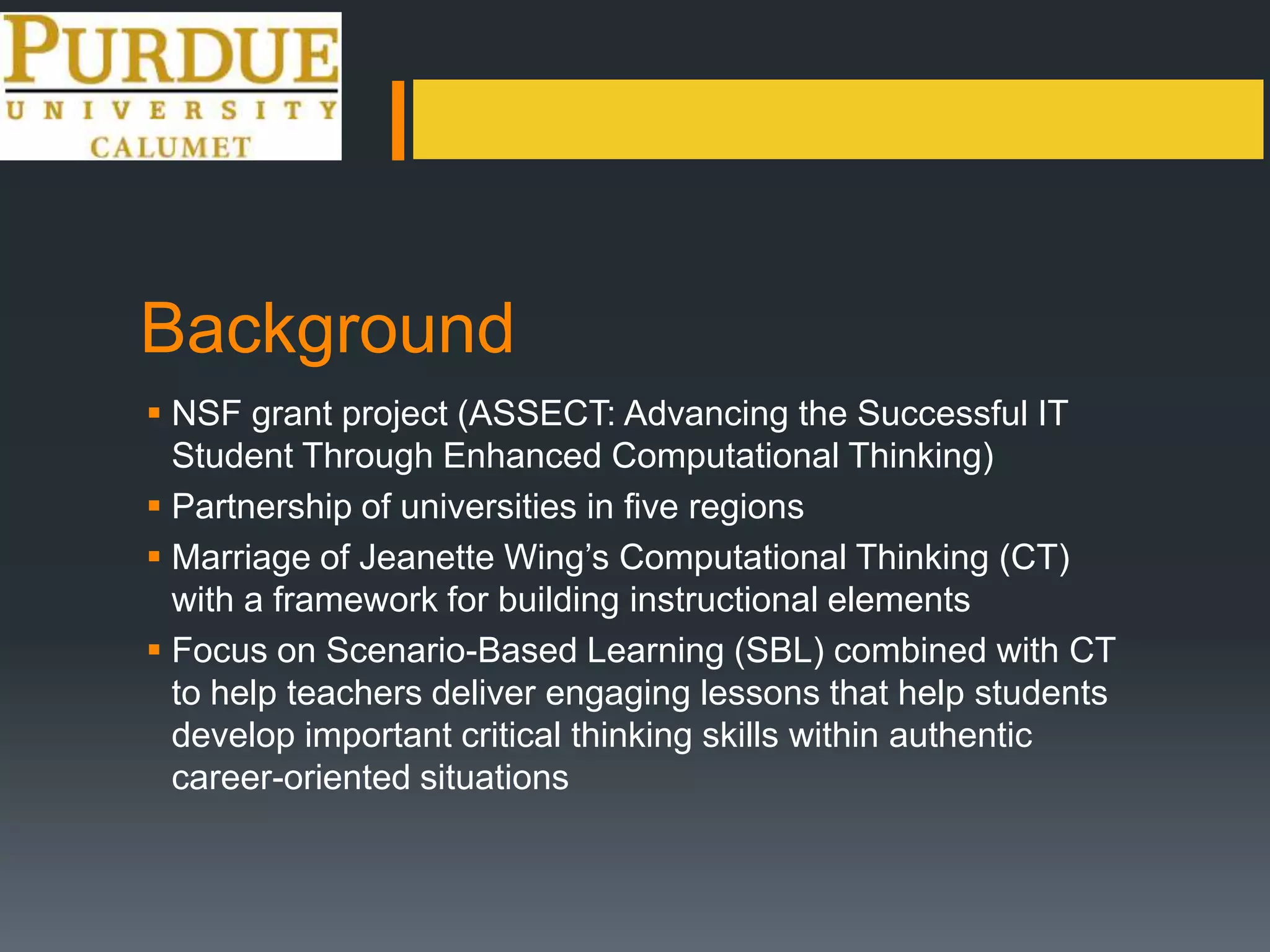 Background
 NSF grant project (ASSECT: Advancing the Successful IT
Student Through Enhanced Computational Thinking)
 Partnership of universities in five regions
 Marriage of Jeanette Wing’s Computational Thinking (CT)
with a framework for building instructional elements
 Focus on Scenario-Based Learning (SBL) combined with CT
to help teachers deliver engaging lessons that help students
develop important critical thinking skills within authentic
career-oriented situations
 