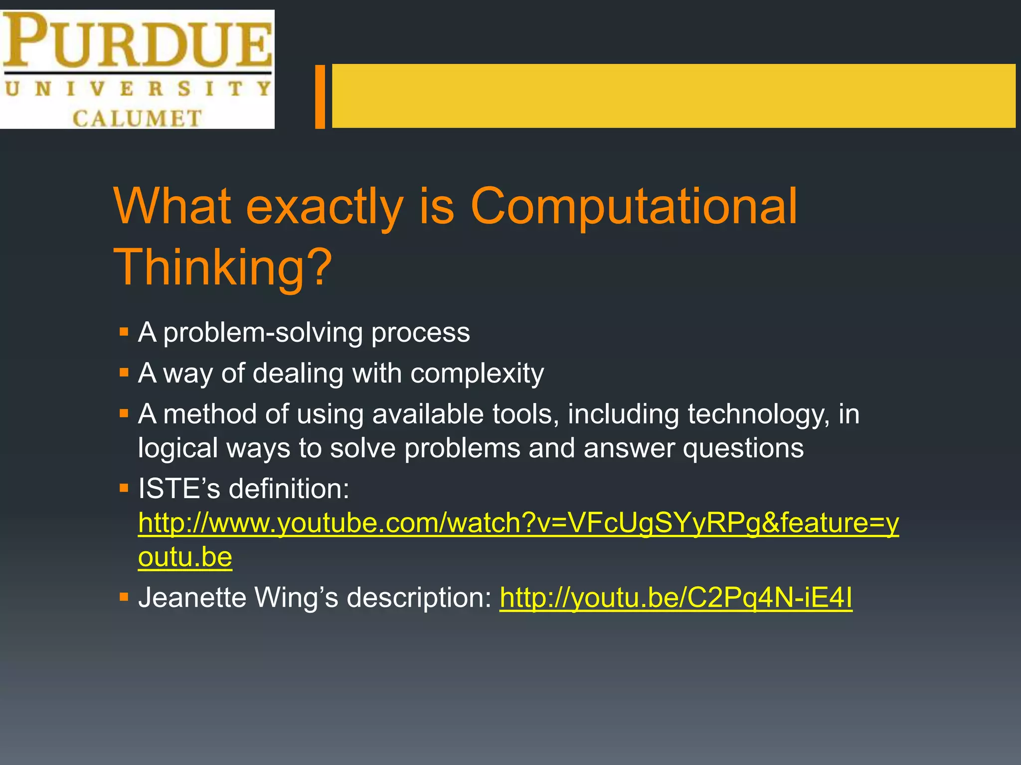 What exactly is Computational
Thinking?
 A problem-solving process
 A way of dealing with complexity
 A method of using available tools, including technology, in
logical ways to solve problems and answer questions
 ISTE’s definition:
http://www.youtube.com/watch?v=VFcUgSYyRPg&feature=y
outu.be
 Jeanette Wing’s description: http://youtu.be/C2Pq4N-iE4I
 
