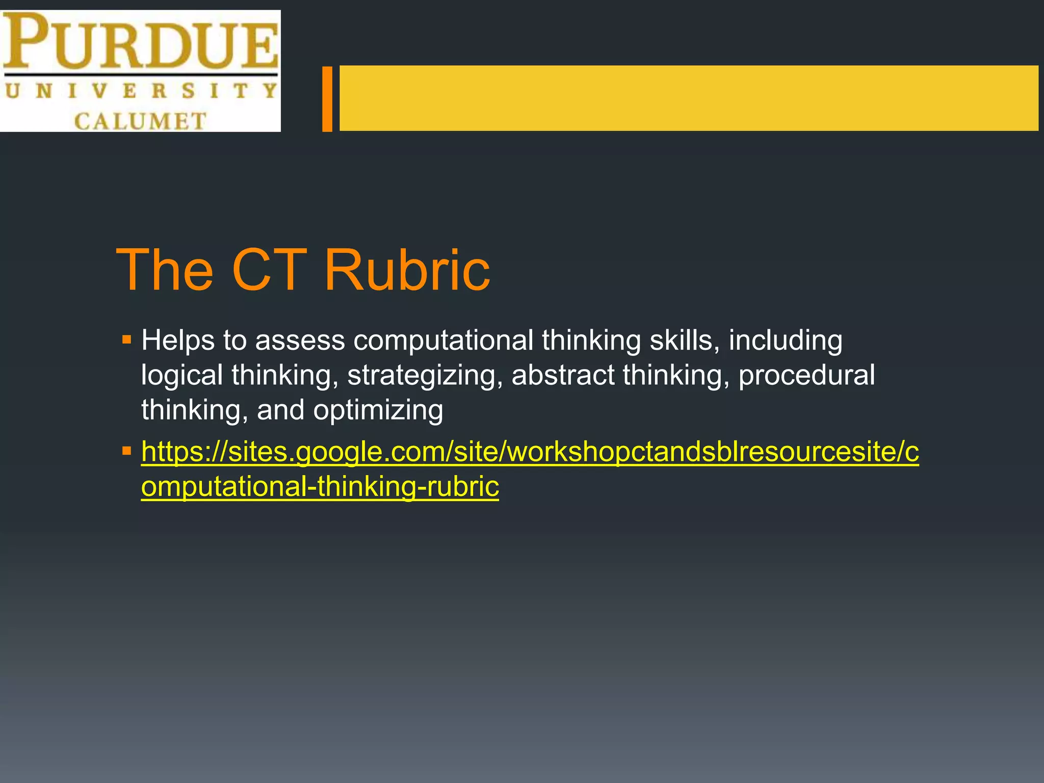 The CT Rubric
 Helps to assess computational thinking skills, including
logical thinking, strategizing, abstract thinking, procedural
thinking, and optimizing
 https://sites.google.com/site/workshopctandsblresourcesite/c
omputational-thinking-rubric
 