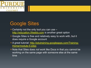 Google Sites
 Certainly not the only tool you can use –
http://education.Weebly.com is another great option
 Google Sites is free and relatively easy to work with, but it
does require a Google account
 A great tutorial: http://edutraining.googleapps.com/Training-
Home/module-5-sites
 Note that Sites does not work like Docs in that you cannot be
working on the same page with someone else at the same
time
 