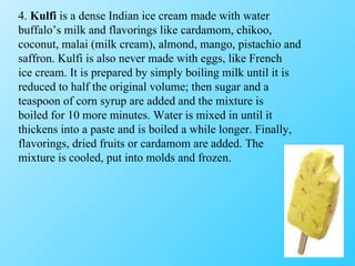 4.  Kulfi  is a dense Indian ice cream made with water buffalo’s milk and flavorings like cardamom, chikoo, coconut, malai (milk cream), almond, mango, pistachio and saffron. Kulfi is also never made with eggs, like French ice cream. It is prepared by simply boiling milk until it is reduced to half the original volume; then sugar and a teaspoon of corn syrup are added and the mixture is boiled for 10 more minutes. Water is mixed in until it thickens into a paste and is boiled a while longer. Finally, flavorings, dried fruits or cardamom are added. The mixture is cooled, put into molds and frozen. 