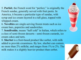5.  Parfait , the French word for “perfect,” is originally the French sundae, generally served with fruit purée. In America, it became a particular type of sundae, with syrup and ice cream layered in a tall glass, topped with whipped cream. 6.  Novelties  are single-serving frozen treats such as ice cream bars, popsicles and sandwiches. 7.  Semifreddo , means “half cold” in Italian, which refers to a class of semi-frozen desserts - semi-frozen custards, ice cream cakes and tarts. 8.  Sherbet  is a fruit-based product like sorbet, with milk added to provide creaminess. By law, sherbet can contain no more than 2% milkfat, and ranges from 1% to 2%. The milk makes it a slightly heavier product than sorbet. 