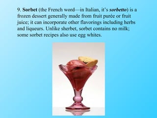 9.  Sorbet  (the French word—in Italian, it’s  sorbetto ) is a frozen dessert generally made from fruit purée or fruit juice; it can incorporate other flavorings including herbs and liqueurs. Unlike sherbet, sorbet contains no milk; some sorbet recipes also use egg whites. 