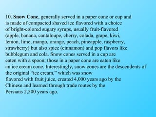 10.  Snow Cone , generally served in a paper cone or cup and is made of compacted shaved ice flavored with a choice of bright-colored sugary syrups, usually fruit-flavored (apple, banana, cantaloupe, cherry, colada, grape, kiwi, lemon, lime, mango, orange, peach, pineapple, raspberry, strawberry) but also spice (cinnamon) and pop flavors like bubblegum and cola. Snow cones served in a cup are eaten with a spoon; those in a paper cone are eaten like an ice cream cone. Interestingly, snow cones are the descendents of the original “ice cream,” which was snow flavored with fruit juice, created 4,000 years ago by the Chinese and learned through trade routes by the Persians 2,500 years ago. 