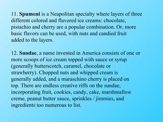 11.  Spumoni  is a Neapolitan specialty where layers of three different colored and flavored ice creams: chocolate, pistachio and cherry are a popular combination. Or, more basic flavors can be used, with nuts and candied fruit added to the layers. 12.  Sundae , a name invented in America consists of one or more scoops of ice cream topped with sauce or syrup (generally butterscotch, caramel, chocolate or strawberry). Chopped nuts and whipped cream is generally added, and a maraschino cherry is placed on top. There are endless creative riffs on the sundae, incorporating fruit, cookies, candy, cake, marshmallow creme, peanut butter sauce, sprinkles / jimmies, and ingredients too numerous to list. 