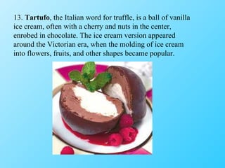 13.  Tartufo , the Italian word for truffle, is a ball of vanilla ice cream, often with a cherry and nuts in the center, enrobed in chocolate. The ice cream version appeared around the Victorian era, when the molding of ice cream into flowers, fruits, and other shapes became popular. 