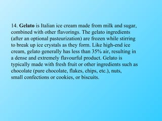 14.  Gelato  is Italian ice cream made from milk and sugar, combined with other flavorings. The gelato ingredients (after an optional pasteurization) are frozen while stirring to break up ice crystals as they form. Like high-end ice cream, gelato generally has less than 35% air, resulting in a dense and extremely flavourful product. Gelato is typically made with fresh fruit or other ingredients such as chocolate (pure chocolate, flakes, chips, etc.), nuts, small confections or cookies, or biscuits. 