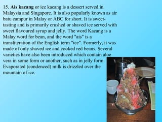 15.  Ais kacang  or ice kacang is a dessert served in Malaysia and Singapore. It is also popularly known as air batu campur in Malay or ABC for short. It is sweet-tasting and is primarily crushed or shaved ice served with sweet flavoured syrup and jelly. The word Kacang is a Malay word for bean, and the word "ais" is a transliteration of the English term "ice". Formerly, it was made of only shaved ice and cooked red beans. Several varieties have also been introduced which contain aloe vera in some form or another, such as in jelly form. Evaporated (condenced) milk is drizzled over the mountain of ice. 
