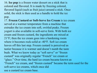 16.  Ice pop  is a frozen water dessert on a stick that is colored and flavored. It is made by freezing colored, flavored liquid (such as fruit juice) around a stick. Once solid, the stick is then used as a handle to hold the ice pop. 17.  Frozen Custard or Soft-Serve Ice Cream  is ice cream served at a warmer temperature from a machine that extrudes the ice cream into soft, swirled peaks. Frozen yogurt is also available in soft-serve form. With both ice cream and frozen custard, the ingredients are mixed at 21°F; then the ice cream goes into a hardening room where it becomes rock-solid at -40°F. Soft ice cream leaves off this last step. Frozen custard is perceived as tastier because it is warmer and doesn’t numb the taste buds. What we know today as “soft serve” or “frozen custard” was originally regular “French” ice cream or “ glace.” Over time, the hard ice cream became known as “ French” ice cream, and “frozen custard” became the term used for the soft-serve ice creams, which once did use a custard ice cream base. 