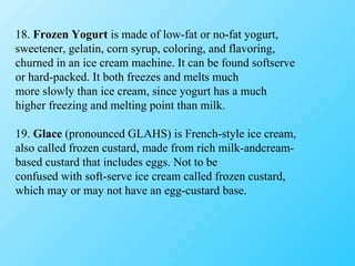 18.  Frozen Yogurt  is made of low-fat or no-fat yogurt, sweetener, gelatin, corn syrup, coloring, and flavoring, churned in an ice cream machine. It can be found softserve or hard-packed. It both freezes and melts much more slowly than ice cream, since yogurt has a much higher freezing and melting point than milk. 19.  Glace  (pronounced GLAHS) is French-style ice cream, also called frozen custard, made from rich milk-andcream- based custard that includes eggs. Not to be confused with soft-serve ice cream called frozen custard, which may or may not have an egg-custard base. 