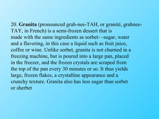 20.  Granita  (pronounced grah-nee-TAH, or granité, grahnee- TAY, in French) is a semi-frozen dessert that is made with the same ingredients as sorbet—sugar, water and a flavoring, in this case a liquid such as fruit juice, coffee or wine. Unlike sorbet, granita is not churned in a freezing machine, but is poured into a large pan, placed in the freezer, and the frozen crystals are scraped from the top of the pan every 30 minutes or so. It thus yields large, frozen flakes, a crystalline appearance and a crunchy texture. Granita also has less sugar than sorbet or sherbet 