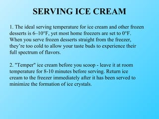 SERVING ICE CREAM 1. The ideal serving temperature for ice cream and other frozen desserts is 6–10°F, yet most home freezers are set to 0°F. When you serve frozen desserts straight from the freezer, they’re too cold to allow your taste buds to experience their full spectrum of flavors. 2. "Temper" ice cream before you scoop - leave it at room temperature for 8-10 minutes before serving. Return ice cream to the freezer immediately after it has been served to minimize the formation of ice crystals. 