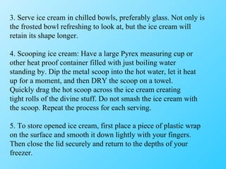 3. Serve ice cream in chilled bowls, preferably glass. Not only is the frosted bowl refreshing to look at, but the ice cream will retain its shape longer. 4. Scooping ice cream: Have a large Pyrex measuring cup or other heat proof container filled with just boiling water standing by. Dip the metal scoop into the hot water, let it heat up for a moment, and then DRY the scoop on a towel. Quickly drag the hot scoop across the ice cream creating tight rolls of the divine stuff. Do not smash the ice cream with the scoop. Repeat the process for each serving. 5. To store opened ice cream, first place a piece of plastic wrap on the surface and smooth it down lightly with your fingers. Then close the lid securely and return to the depths of your freezer. 