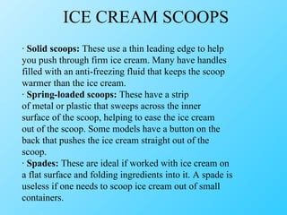 ICE CREAM SCOOPS ·  Solid scoops:  These use a thin leading edge to help you push through firm ice cream. Many have handles filled with an anti-freezing fluid that keeps the scoop warmer than the ice cream. ·  Spring-loaded scoops:  These have a strip of metal or plastic that sweeps across the inner surface of the scoop, helping to ease the ice cream out of the scoop. Some models have a button on the back that pushes the ice cream straight out of the scoop. ·  Spades:  These are ideal if worked with ice cream on a flat surface and folding ingredients into it. A spade is useless if one needs to scoop ice cream out of small containers. 