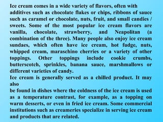 Ice cream comes in a wide variety of flavors, often with additives such as chocolate flakes or chips, ribbons of sauce such as caramel or chocolate, nuts, fruit, and small candies / sweets. Some of the most popular ice cream flavors are vanilla, chocolate, strawberry, and Neapolitan (a combination of the three). Many people also enjoy ice cream sundaes, which often have ice cream, hot fudge, nuts, whipped cream, maraschino cherries or a variety of other toppings. Other toppings include cookie crumbs, butterscotch, sprinkles, banana sauce, marshmallows or different varieties of candy. Ice cream is generally served as a chilled product. It may also be found in dishes where the coldness of the ice cream is used as a temperature contrast, for example, as a topping on warm desserts, or even in fried ice cream. Some commercial institutions such as creameries specialize in serving ice cream and products that are related. 