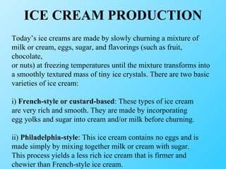 ICE CREAM PRODUCTION Today’s ice creams are made by slowly churning a mixture of milk or cream, eggs, sugar, and flavorings (such as fruit, chocolate, or nuts) at freezing temperatures until the mixture transforms into a smoothly textured mass of tiny ice crystals. There are two basic varieties of ice cream: i)  French-style or custard-based : These types of ice cream are very rich and smooth. They are made by incorporating egg yolks and sugar into cream and/or milk before churning. ii)  Philadelphia-style : This ice cream contains no eggs and is made simply by mixing together milk or cream with sugar. This process yields a less rich ice cream that is firmer and chewier than French-style ice cream. 