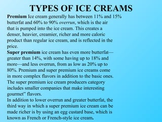 TYPES OF ICE CREAMS Premium  Ice cream generally has between 11% and 15% butterfat and 60% to 90%  overrun , which is the air that is pumped into the ice cream. This creates a denser, heavier, creamier, richer and more caloric product than regular ice cream, and is reflected in the price. Super premium  ice cream has even more butterfat— greater than 14%, with some having up to 18% and more—and less overrun, from as low as 20% up to 80%. Premium and super premium ice creams come in more complex flavors in addition to the basic ones. The super premium ice cream producers category includes smaller companies that make interesting gourmet” flavors. In addition to lower overrun and greater butterfat, the third way in which a super premium ice cream can be made richer is by using an egg custard base, which is known as French or French-style ice cream . 
