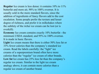 Regular  Ice cream is less dense: it contains 10% to 11% butterfat and more air, 90% to 100% overrun. It is usually sold in the more standard flavors, since the addition of ingredients of fancy flavors add to the cost escalation. Some people prefer the texture and lesser degree of richness, and prefer it in milkshakes where the subtlety of the richer ice cream can be lost (or is overkill). Economy  Ice cream contains exactly 10% butterfat - the minimum USDA standard, and 95% to 100% overrun. It is made in basic flavors. Light  Ice cream means that there is either 50% less fat or 33% fewer calories than the company’s standard ice cream. Read the labels carefully: the “light” ice creams of a superpremium brand often have more calories than the “regular” ice cream of other brands. Low fat  Ice cream has 25% less fat than the company’s regular ice cream. Similar to the light ice cream analogy above, it can contain more calories than a regular ice cream of another brand. 