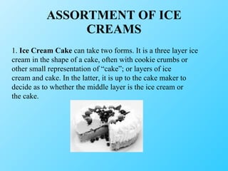 ASSORTMENT OF ICE CREAMS 1.  Ice Cream Cake  can take two forms. It is a three layer ice cream in the shape of a cake, often with cookie crumbs or other small representation of “cake”; or layers of ice cream and cake. In the latter, it is up to the cake maker to decide as to whether the middle layer is the ice cream or the cake. 