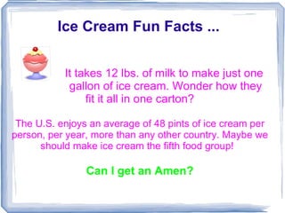Ice Cream Fun Facts ...


           It takes 12 lbs. of milk to make just one
            gallon of ice cream. Wonder how they
                fit it all in one carton?

 The U.S. enjoys an average of 48 pints of ice cream per
person, per year, more than any other country. Maybe we
      should make ice cream the fifth food group!

                Can I get an Amen?
 