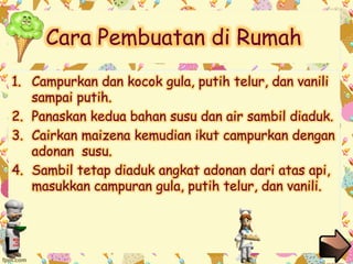 Cara Pembuatan di Rumah 
1. Campurkan dan kocok gula, putih telur, dan vanili 
sampai putih. 
2. Panaskan kedua bahan susu dan air sambil diaduk. 
3. Cairkan maizena kemudian ikut campurkan dengan 
adonan susu. 
4. Sambil tetap diaduk angkat adonan dari atas api, 
masukkan campuran gula, putih telur, dan vanili. 
 