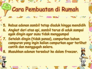 Cara Pembuatan di Rumah 
5. Rebus adonan sambil tetap diaduk hingga mendidih 
6. Angkat dari atas api, sambil terus di aduk sampai 
agak dingin agar susu tidak menggumpal 
7. Setelah dingin (tidak panas), campurkan bahan 
campuran yang ingin kalian campurkan agar terlihat 
cantik dan menggugah selera. 
8. Masukkan adonan tersebut ke dalam freezer. 
 