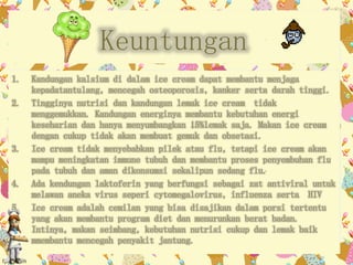 Keuntungan 
1. Kandungan kalsium di dalam ice cream dapat membantu menjaga 
kepadatantulang, mencegah osteoporosis, kanker serta darah tinggi. 
2. Tingginya nutrisi dan kandungan lemak ice cream tidak 
menggemukkan. Kandungan energinya membantu kebutuhan energi 
keseharian dan hanya menyumbangkan 15%lemak saja. Makan ice cream 
dengan cukup tidak akan membuat gemuk dan obsetasi. 
3. Ice cream tidak menyebabkan pilek atau flu, tetapi ice cream akan 
mampu meningkatan immune tubuh dan membantu proses penyembuhan flu 
pada tubuh dan aman dikonsumsi sekalipun sedang flu. 
4. Ada kendungan laktoferin yang berfungsi sebagai zat antiviral untuk 
melawan aneka virus seperi cytomegalovirus, influenza serta HIV 
5. Ice cream adalah cemilan yang bisa disajikan dalam porsi tertentu 
yang akan membantu program diet dan menurunkan berat badan. 
Intinya, makan seimbang, kebutuhan nutrisi cukup dan lemak baik 
mmembantu mencegah penyakit jantung. 
 