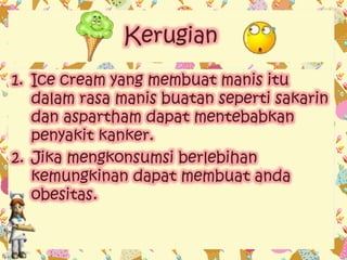 Kerugian 
1. Ice cream yang membuat manis itu 
dalam rasa manis buatan seperti sakarin 
dan aspartham dapat mentebabkan 
penyakit kanker. 
2. Jika mengkonsumsi berlebihan 
kemungkinan dapat membuat anda 
obesitas. 
 