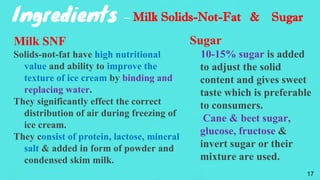 Ingredients – Milk Solids-Not-Fat & Sugar
Milk SNF
Solids-not-fat have high nutritional
value and ability to improve the
texture of ice cream by binding and
replacing water.
They significantly effect the correct
distribution of air during freezing of
ice cream.
They consist of protein, lactose, mineral
salt & added in form of powder and
condensed skim milk.
Sugar
10-15% sugar is added
to adjust the solid
content and gives sweet
taste which is preferable
to consumers.
Cane & beet sugar,
glucose, fructose &
invert sugar or their
mixture are used.
17
 