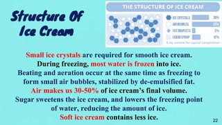 Structure Of
Ice Cream
Small ice crystals are required for smooth ice cream.
During freezing, most water is frozen into ice.
Beating and aeration occur at the same time as freezing to
form small air bubbles, stabilized by de-emulsified fat.
Air makes us 30-50% of ice cream’s final volume.
Sugar sweetens the ice cream, and lowers the freezing point
of water, reducing the amount of ice.
Soft ice cream contains less ice. 22
 