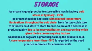 Ice cream is good practice to store edible ices in factory cold
stores at typically - 25°C.
Ice cream should be kept cold with minimal temperature
fluctuations throughout the cold chain, from factory cold store
to retailer's cold store to store freezer, to prevent a decrease in
product quality due to ice recrystallization and coarsening which
gives the ice cream a grainy texture.
Cool boxes or bags are a great help to keep the products cold.
A core temperature lower than - 18°C is regarded as the good
practice reference for consumer units.
STORAGE
30
 