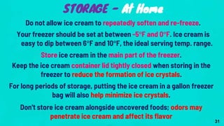 Do not allow ice cream to repeatedly soften and re-freeze.
Your freezer should be set at between -5°F and 0°F. Ice cream is
easy to dip between 6°F and 10°F, the ideal serving temp. range.
Store ice cream in the main part of the freezer.
Keep the ice cream container lid tightly closed when storing in the
freezer to reduce the formation of ice crystals.
For long periods of storage, putting the ice cream in a gallon freezer
bag will also help minimize ice crystals.
Don't store ice cream alongside uncovered foods; odors may
penetrate ice cream and affect its flavor
STORAGE - At Home
31
 