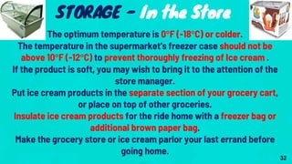 The optimum temperature is 0°F (-18°C) or colder.
The temperature in the supermarket's freezer case should not be
above 10°F (-12°C) to prevent thoroughly freezing of Ice cream .
If the product is soft, you may wish to bring it to the attention of the
store manager.
Put ice cream products in the separate section of your grocery cart,
or place on top of other groceries.
Insulate ice cream products for the ride home with a freezer bag or
additional brown paper bag.
Make the grocery store or ice cream parlor your last errand before
going home.
STORAGE - In the Store
32
 