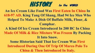 An Ice Cream Like Food Was First Eaten In China In
618-97 AD. King Tang Of Shang, Had 94 Ice Men Who
Helped To Make A Dish Of Buffalo Milk, Flour, &
Camphar.
A Kind Of Ice Cream Introduced In 200 BC In China
Made Of Milk & Rice Mixture Was Frozen By Packing
It Into Snow.
Some Historian Said That Ice Cream Was First
Introduced During One Of Trip Of Marco Polo To
China & Then Introduced In Italy.
HISTORY In the WORLD
 
