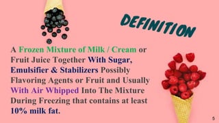 A Frozen Mixture of Milk / Cream or
Fruit Juice Together With Sugar,
Emulsifier & Stabilizers Possibly
Flavoring Agents or Fruit and Usually
With Air Whipped Into The Mixture
During Freezing that contains at least
10% milk fat.
5
 
