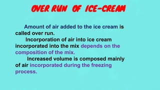 OVER RUN OF ICE-CREAM
Amount of air added to the ice cream is
called over run.
Incorporation of air into ice cream
incorporated into the mix depends on the
composition of the mix.
Increased volume is composed mainly
of air incorporated during the freezing
process.
 