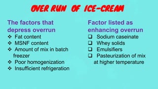 OVER RUN OF ICE-CREAM
The factors that
depress overrun
 Fat content
 MSNF content
 Amount of mix in batch
freezer
 Poor homogenization
 Insufficient refrigeration
Factor listed as
enhancing overrun
 Sodium caseinate
 Whey solids
 Emulsifiers
 Pasteurization of mix
at higher temperature
 