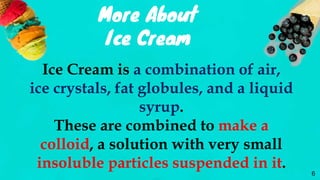 More About
Ice Cream
Ice Cream is a combination of air,
ice crystals, fat globules, and a liquid
syrup.
These are combined to make a
colloid, a solution with very small
insoluble particles suspended in it.
6
 
