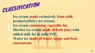1. Ice cream made exclusively from milk
products(Dairy ice cream).
2. Ice cream containing vegetable fat.
3. Sherbet ice cream made of fruit juice with
added milk fat & milk SNF.
4. Water ice made of water, sugar and fruit
concentrate.
9
 