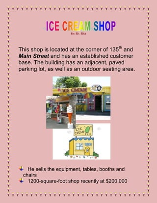 By: Mr. Mitch




This shop is located at the corner of 135th and
Main Street and has an established customer
base. The building has an adjacent, paved
parking lot, as well as an outdoor seating area.




   He sells the equipment, tables, booths and
 chairs
   1200-square-foot shop recently at $200,000
 