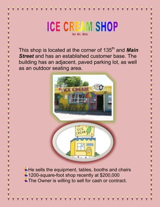 By: Mr. Mitch




This shop is located at the corner of 135th and Main
Street and has an established customer base. The
building has an adjacent, paved parking lot, as well
as an outdoor seating area.




    He sells the equipment, tables, booths and chairs
    1200-square-foot shop recently at $200,000
    The Owner is willing to sell for cash or contract.
 