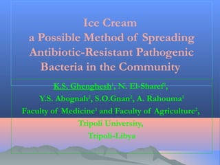 Ice Cream
a Possible Method of Spreading
Antibiotic-Resistant Pathogenic
Bacteria in the Community
K.S. Ghenghesh1, N. El-Sharef2, 
Y.S. Abognah2, S.O.Gnan2, A. Rahouma1
Faculty of Medicine1 and Faculty of Agriculture2,
Tripoli University,
Tripoli-Libya

 