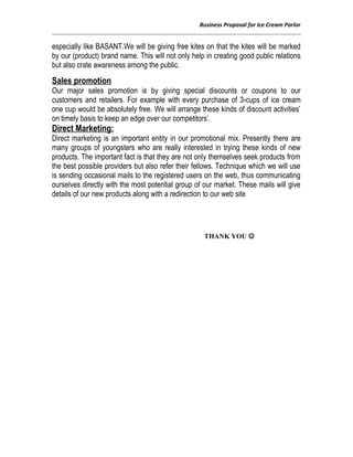 Business Proposal for Ice Cream Parlor
especially like BASANT.We will be giving free kites on that the kites will be marked
by our (product) brand name. This will not only help in creating good public relations
but also crate awareness among the public.
Sales promotion
Our major sales promotion is by giving special discounts or coupons to our
customers and retailers. For example with every purchase of 3-cups of ice cream
one cup would be absolutely free. We will arrange these kinds of discount activities’
on timely basis to keep an edge over our competitors’.
Direct Marketing:
Direct marketing is an important entity in our promotional mix. Presently there are
many groups of youngsters who are really interested in trying these kinds of new
products. The important fact is that they are not only themselves seek products from
the best possible providers but also refer their fellows. Technique which we will use
is sending occasional mails to the registered users on the web, thus communicating
ourselves directly with the most potential group of our market. These mails will give
details of our new products along with a redirection to our web site
THANK YOU 
 