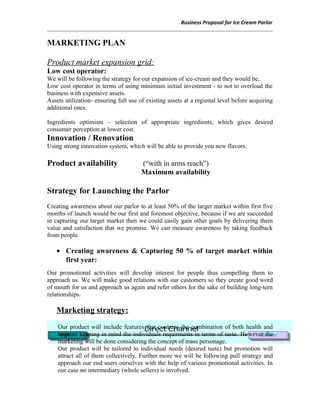 Business Proposal for Ice Cream Parlor
MARKETING PLAN
Product market expansion grid:
Low cost operator:
We will be following the strategy for our expansion of ice-cream and they would be,
Low cost operator in terms of using minimum initial investment - to not to overload the
business with expensive assets.
Assets utilization- ensuring full use of existing assets at a regional level before acquiring
additional ones.
Ingredients optimism – selection of appropriate ingredients, which gives desired
consumer perception at lower cost.
Innovation / Renovation
Using strong innovation system, which will be able to provide you new flavors.
Product availability (“with in arms reach”)
Maximum availability
Strategy for Launching the Parlor
Creating awareness about our parlor to at least 50% of the target market within first five
months of launch would be our first and foremost objective, because if we are succeeded
in capturing our target market then we could easily gain other goals by delivering them
value and satisfaction that we promise. We can measure awareness by taking feedback
from people.
• Creating awareness & Capturing 50 % of target market within
first year:
Our promotional activities will develop interest for people thus compelling them to
approach us. We will make good relations with our customers so they create good word
of mouth for us and approach us again and refer others for the sake of building long-tern
relationships.
Marketing strategy:
Our product will include features that contains the combination of both health and
hygeine keeping in mind the individuals requirments in terms of taste. However the
marketing will be done considering the concept of mass personage.
Our product will be tailored to individual needs (desired taste) but promotion will
attract all of them collectively. Further more we will be following pull strategy and
approach our end users ourselves with the help of various promotional activities. In
our case no intermediary (whole sellers) is involved.
 