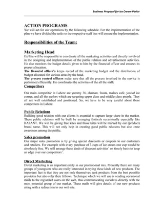 Business Proposal for Ice Cream Parlor
ACTION PROGRAMS
We will act for our operations by the following schedule. For the implementation of the
plan we have divided the tasks to the respective staff that will ensure the implementation.
Responsibilities of the Team:
Marketing Head
He/She will be responsible to coordinate all the marketing activities and directly involved
in the designing and implementation of the public relation and advertisement activities.
He also monitors the budget details given to him by the financial officer and ensures its
proper allocation.
The financial officer’s keeps record of the marketing budget and the distribution of
budget allocated for various areas by the head.
The process control officers make sure that all the process involved in the service is
performed efficiently. He coordinates the activities of the all the staff.
Competitors
Our main competitor in Lahore are yummy 36, chaman, feasta, malees café, yousaf ice
corner, and all the parlors which are targeting upper class and middle class people. They
all are well established and positioned. So, we have to be very careful about these
competitors in Lahore.
Public Relations
Building good relation with our clients is essential to capture large share in the market.
These public relations will be built by arranging festivals occasionally especially like
BASANT. We will be giving free kites and those kites will be marked by our (product)
brand name. This will not only help in creating good public relations but also crate
awareness among the public.
Sales promotion
Our major sales promotion is by giving special discounts or coupons to our customers
and retailers. For example with every purchase of 3-cups of ice cream one cup would be
absolutely free. We will arrange these kinds of discount activities’ on timely basis to keep
an edge over our competitors’.
Direct Marketing
Direct marketing is an important entity in our promotional mix. Presently there are many
groups of youngsters who are really interested in trying these kinds of new products. The
important fact is that they are not only themselves seek products from the best possible
providers but also refer their fellows. Technique which we will use is sending occasional
mails to the registered users on the web, thus communicating ourselves directly with the
most potential group of our market. These mails will give details of our new products
along with a redirection to our web site.
 
