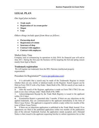 Business Proposal for Ice Cream Parlor
LEGAL PLAN
Our legal plan includes:
• Trade mark
• Registration of ice cream parlor
• Slogan
• Logo
Others things include apart from these as fellows:
• Partnership deed
• Registration of website
• Insurance of shop
• Contract with suppliers
• Contract with employees
Market Entry Time
Company aims at commencing its operations in July 2010. Its financial year will end at
June 2011. During the first year the business will be targeting the Eid and spring season
mainly from Sept to March.
Trademark registration
We will register our trademark from the IPO- Pakistan (intellectual property
organization)
Procedure for Registration** (www.ipo-pakistan.com)
1. It is advisable that a search may be made of the Trademarks Register to ensure
whether there are any similar or identical marks on the Register. Search request can be
filed on Form TM-55 with a Pay Order / Bank Draft of Rs. 500 for search of one mark in
one class only.
2. After the search of the Register, application is made on Form TM-1/TM-2 for one
mark in one class with pay order / Bank Draft of Rs.1000/-
3. Acknowledgement Receipt by the Trade Mark Registry is issued to the applicant
within 10-15 days.
4. Examination Report is generated after 3 months. If there are any objections on the
applied trademark, they are communicated to the applicant immediately in the form of
Show Cause Notice. The applicant is required to submit a reply within two months of the
issue of Show Cause Notice.
5. If there are no objections application is published in the Trade Mark Journal. If no
oppositions are filed to the published application within two months of the publication
date of the relevant Trademark Journal, the application stands accepted, and s Demand
Notice is then issued to the applicant requesting him/her to submit registration fee so that
 