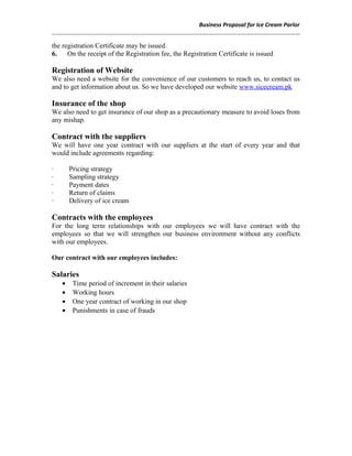 Business Proposal for Ice Cream Parlor
the registration Certificate may be issued.
6. On the receipt of the Registration fee, the Registration Certificate is issued
Registration of Website
We also need a website for the convenience of our customers to reach us, to contact us
and to get information about us. So we have developed our website www.sicecream.pk
Insurance of the shop
We also need to get insurance of our shop as a precautionary measure to avoid loses from
any mishap.
Contract with the suppliers
We will have one year contract with our suppliers at the start of every year and that
would include agreements regarding:
· Pricing strategy
· Sampling strategy
· Payment dates
· Return of claims
· Delivery of ice cream
Contracts with the employees
For the long term relationships with our employees we will have contract with the
employees so that we will strengthen our business environment without any conflicts
with our employees.
Our contract with our employees includes:
Salaries
• Time period of increment in their salaries
• Working hours
• One year contract of working in our shop
• Punishments in case of frauds
 