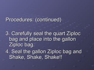 Procedures: (continued) 3. Carefully seal the quart Ziploc bag and place into the gallon Ziploc bag. 4. Seal the gallon Ziploc bag and Shake, Shake, Shake!! 